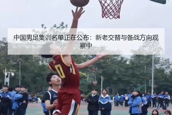 中国男足集训名单正在公布：新老交替与备战方向观察中