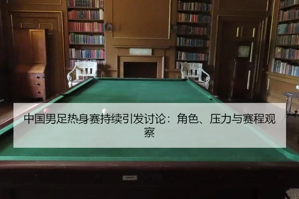 中国男足热身赛持续引发讨论：角色、压力与赛程观察